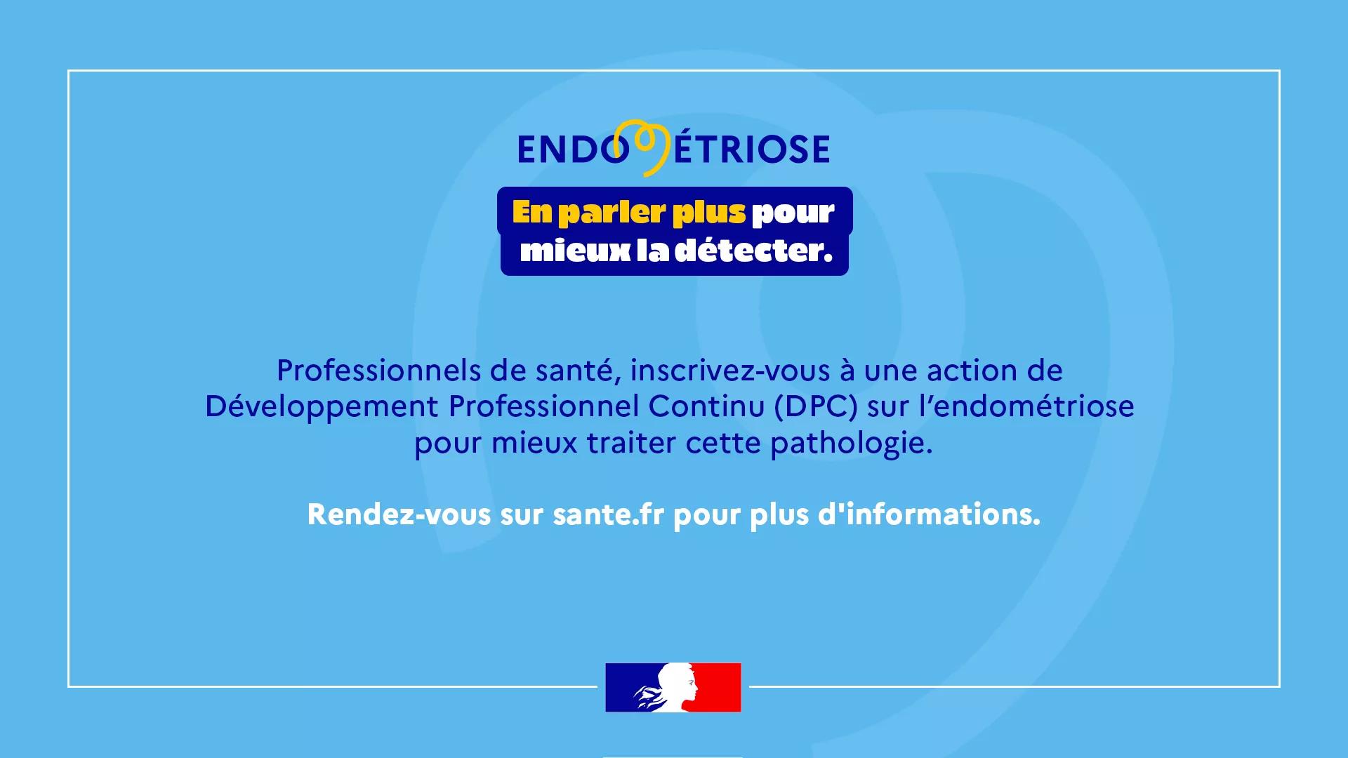 Endométriose - En parler plus pour mieux la détecter. Professionnels de santé, inscrivez-vous à une action de Développement professionnel continu (DPC) sur l'endométriose pour mieux traiter cette pathologie. Rendez-vous sur sante.fr pour plus d'informations